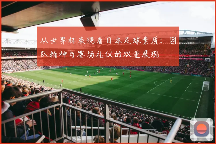 从世界杯表现看日本足球素质：团队精神与赛场礼仪的双重展现