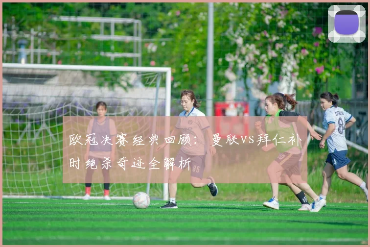 欧冠决赛经典回顾：曼联vs拜仁补时绝杀奇迹全解析