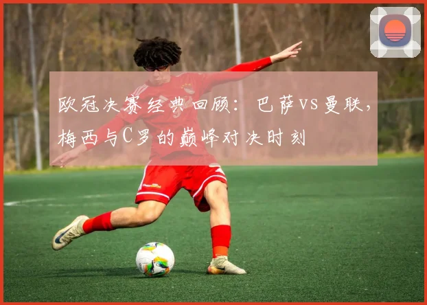 欧冠决赛经典回顾：巴萨vs曼联，梅西与C罗的巅峰对决时刻