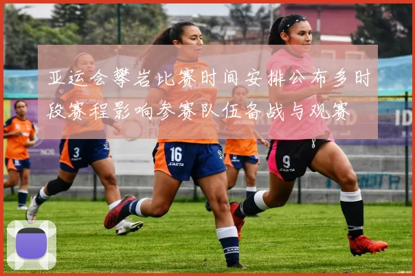 亚运会攀岩比赛时间安排公布多时段赛程影响参赛队伍备战与观赛