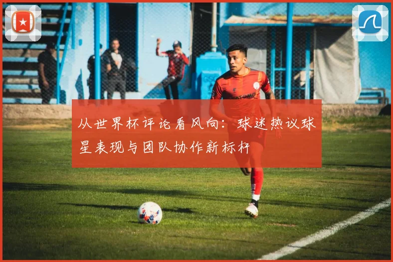 从世界杯评论看风向：球迷热议球星表现与团队协作新标杆