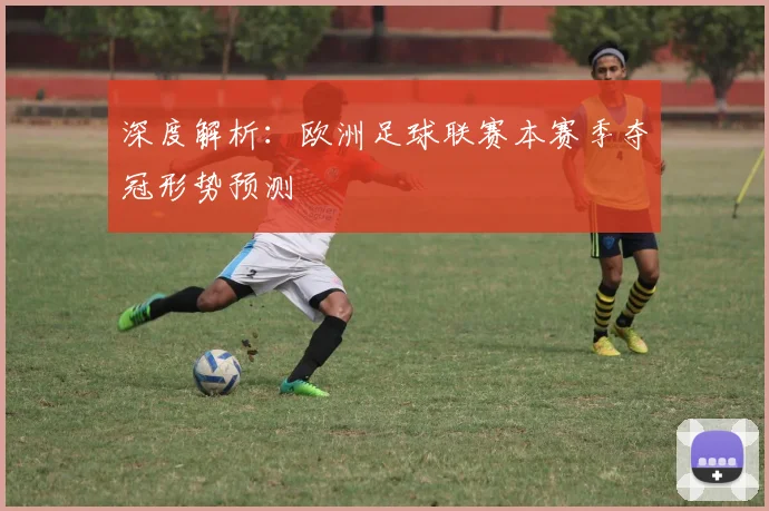 深度解析：欧洲足球联赛本赛季夺冠形势预测