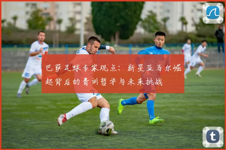 巴萨足球专家观点：新星亚马尔崛起背后的青训哲学与未来挑战