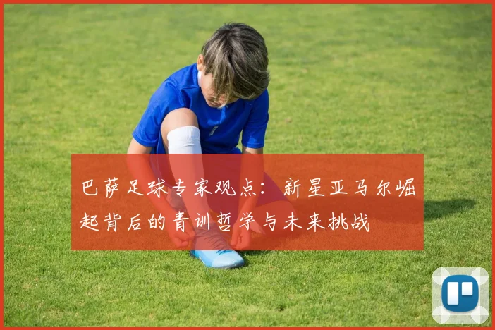 巴萨足球专家观点：新星亚马尔崛起背后的青训哲学与未来挑战