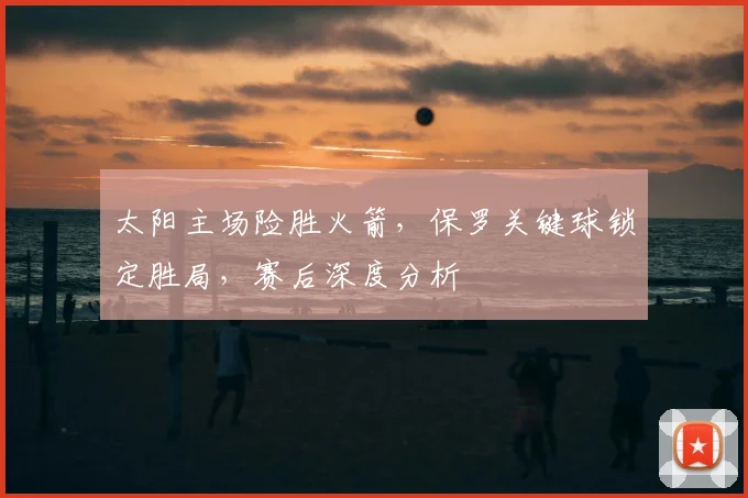 太阳主场险胜火箭，保罗关键球锁定胜局，赛后深度分析