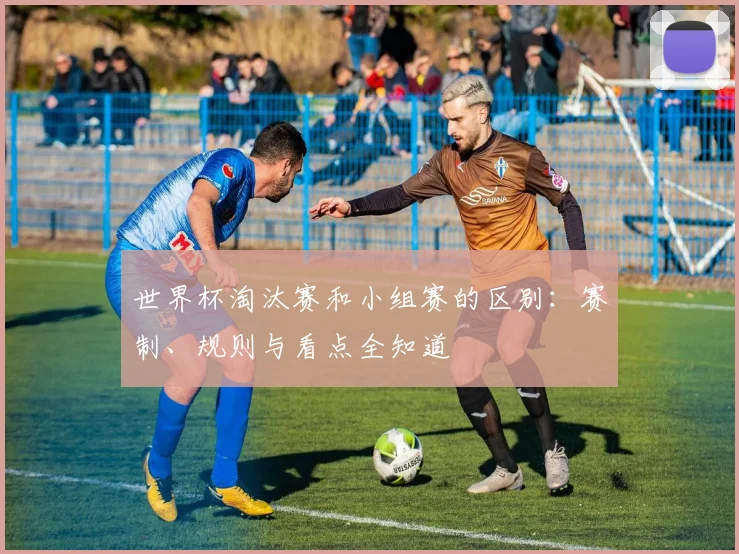 世界杯淘汰赛和小组赛的区别：赛制、规则与看点全知道