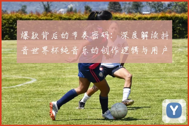 爆款背后的节奏密码:深度解读抖音世界杯纯音乐的创作逻辑与用户心理