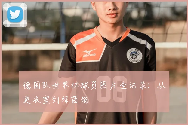 德国队世界杯球员图片全记录：从更衣室到绿茵场
