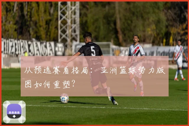 从预选赛看格局：亚洲篮球势力版图如何重塑？