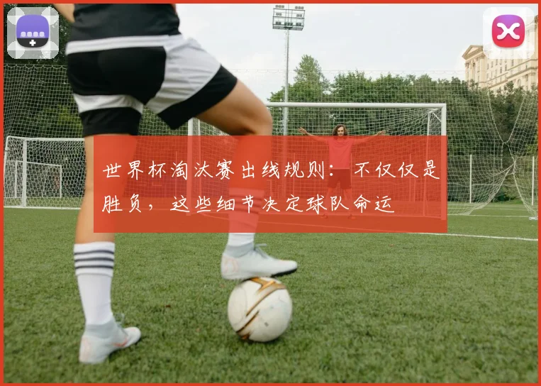 世界杯淘汰赛出线规则：不仅仅是胜负，这些细节决定球队命运