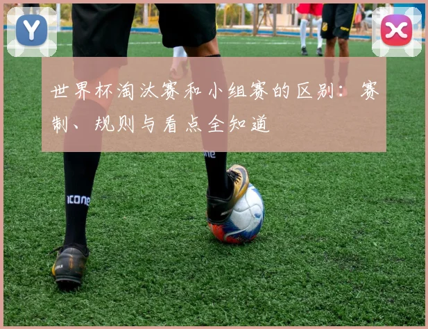 世界杯淘汰赛和小组赛的区别：赛制、规则与看点全知道