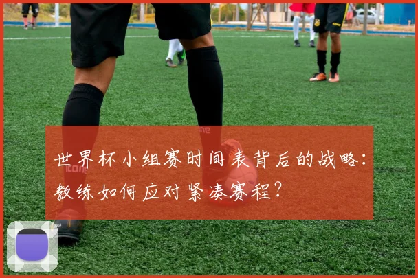 世界杯小组赛时间表背后的战略:教练如何应对紧凑赛程?