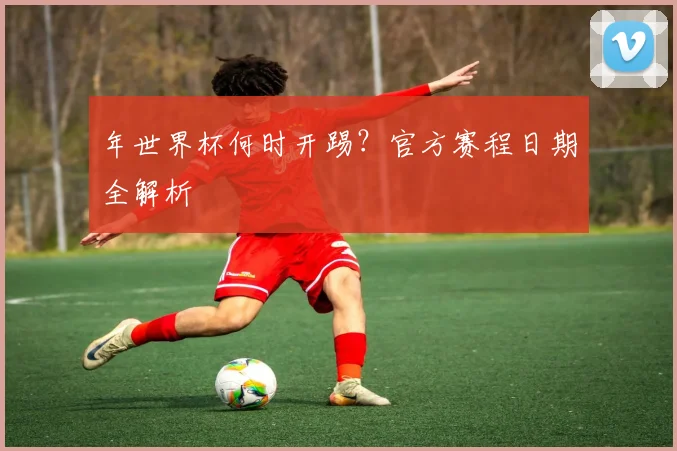 年世界杯何时开踢?官方赛程日期全解析