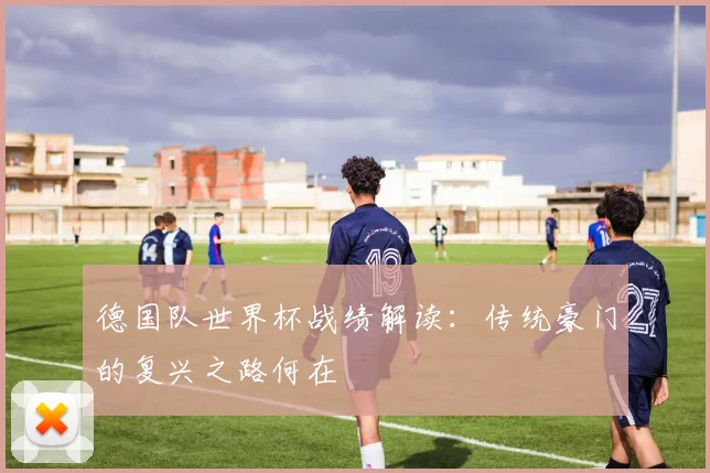 德国队世界杯战绩解读：传统豪门的复兴之路何在