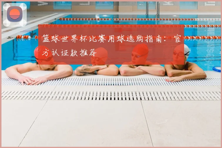 篮球世界杯比赛用球选购指南：官方认证款推荐